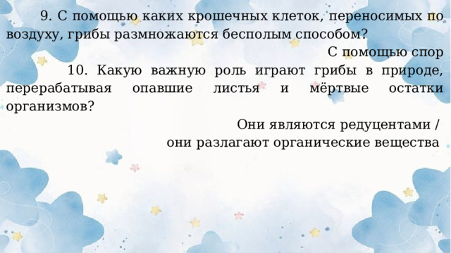  9. С помощью каких крошечных клеток, переносимых по воздуху, грибы размножаются бесполым способом? С помощью спор  10. Какую важную роль играют грибы в природе, перерабатывая опавшие листья и мёртвые остатки организмов? Они являются редуцентами / они разлагают органические вещества  