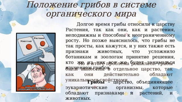 Положение грибов в системе органического мира  Долгое время грибы относили к царству Растения, так как они, как и растения, неподвижны и способны к неограниченному росту. Но позже выяснилось, что грибы не так просты, как кажутся, и у них также есть признаки животных, что усложнило ботаникам и зоологам принятие решения, кто же из них все же будет заниматься изучением грибов.  Но в итоге проблема решилась: грибы были вынесены в отдельное царство, так как они действительно обладают уникальными свойствами.  Грибы – царство, объединяющее эукариотические организмы, которые обладают признаками и растений, и животных.  