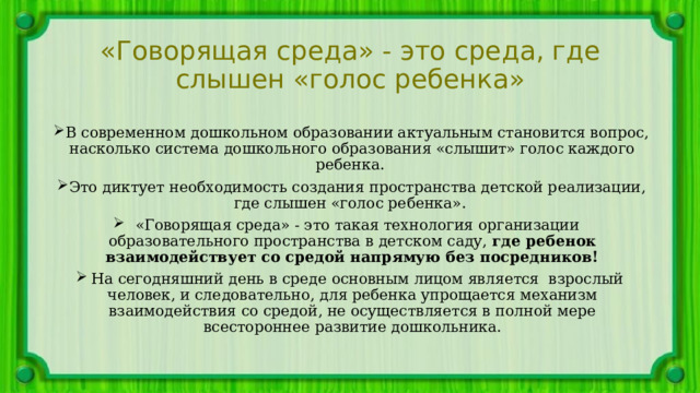 «Говорящая среда» - это среда, где слышен «голос ребенка» В современном дошкольном образовании актуальным становится вопрос, насколько система дошкольного образования «слышит» голос каждого ребенка. Это диктует необходимость создания пространства детской реализации, где слышен «голос ребенка». «Говорящая среда» - это такая технология организации образовательного пространства в детском саду, где ребенок взаимодействует со средой напрямую без посредников! На сегодняшний день в среде основным лицом является взрослый человек, и следовательно, для ребенка упрощается механизм взаимодействия со средой, не осуществляется в полной мере всестороннее развитие дошкольника. 