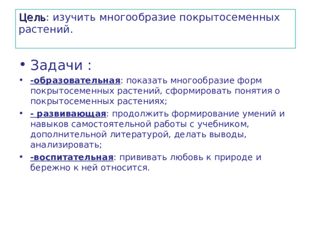 Цель : изучить многообразие покрытосеменных растений.   Задачи : -образовательная : показать многообразие форм покрытосеменных растений, сформировать понятия о покрытосеменных растениях; - развивающая : продолжить формирование умений и навыков самостоятельной работы с учебником, дополнительной литературой, делать выводы, анализировать; -воспитательная : прививать любовь к природе и бережно к ней относится. 
