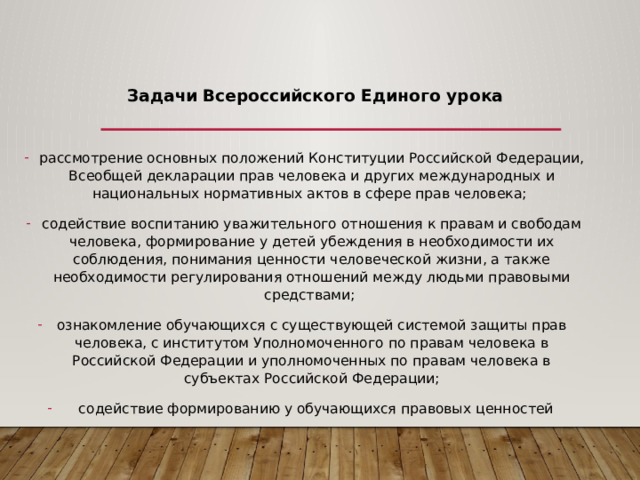  Задачи  Всероссийского Единого урока рассмотрение основных положений Конституции Российской Федерации, Всеобщей декларации прав человека и других международных и национальных нормативных актов в сфере прав человека; содействие воспитанию уважительного отношения к правам и свободам человека, формирование у детей убеждения в необходимости их соблюдения, понимания ценности человеческой жизни, а также необходимости регулирования отношений между людьми правовыми средствами; ознакомление обучающихся с существующей системой защиты прав человека, с институтом Уполномоченного по правам человека в Российской Федерации и уполномоченных по правам человека в субъектах Российской Федерации;  содействие формированию у обучающихся правовых ценностей 