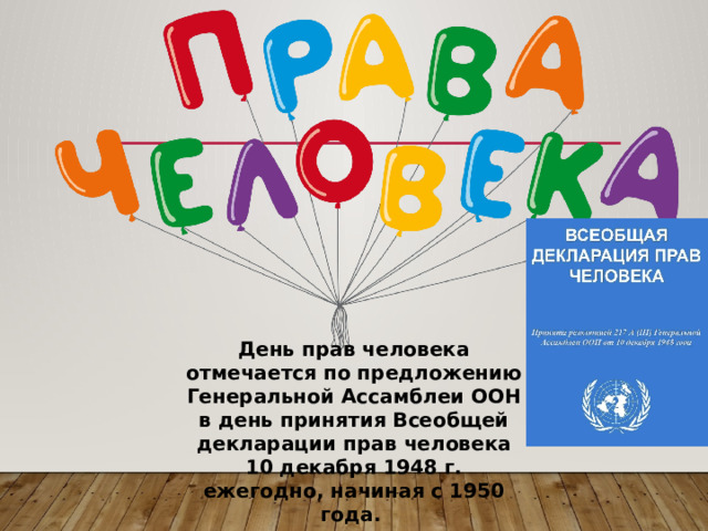День прав человека отмечается по предложению Генеральной Ассамблеи ООН в день принятия Всеобщей декларации прав человека 10 декабря 1948 г. ежегодно, начиная с 1950 года. 