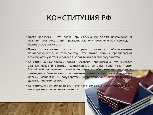 КОНСТИТУЦИЯ РФ Права человека – это права, принадлежащие людям независимо от наличия или отсутствия гражданства, они обеспечивают свободу и безопасность личности. Права гражданина – это права личности, обусловленные принадлежностью к гражданству, эти права обычно предполагают возможность участия человека в управлении делами государства. Конституционные права и свободы человека и гражданина – это наиболее важные права и свободы, закрепленные во 2-ой главе Конституции Российской Федерации, реализация которых обеспечивает достойное, свободное и безопасное существование личности, участие в управление делами общества и государства, удовлетворение материальных и духовных потребностей. Конституционная обязанность – это установленные Конституцией вид и мера должного поведения личности. 