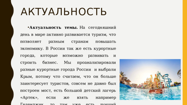 Актуальность Актуальность темы.  На сегодняшний день в мире активно развивается туризм, что позволяет разным странам повышать экономику. В России так же есть курортные города, которые возможно развивать и строить бизнес. Мы проанализировали разные курортные города России и выбрали Крым, потому что считаем, что он больше заинтересует туристов, совсем не давно был построен мост, есть большой детский лагерь «Артек», если же взять например Геленджик, то там уже есть лучший аквапарк России «Золотая Бухта» 