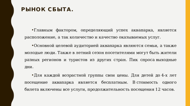 Рынок сбыта.   Главным фактором, определяющий успех аквапарка, является расположение, а так количество и качество оказываемых услуг. Основной целевой аудиторией аквапарка являются семьи, а также молодые люди. Также в летний сезон посетителями могут быть жители разных регионов и туристов из других стран. Пик спроса выходные дни. Для каждой возрастной группы свои цены. Для детей до 4-х лет посещение аквапарка является бесплатным. В стоимость одного билета включены все услуги, продолжительность посещения 12 часов. 