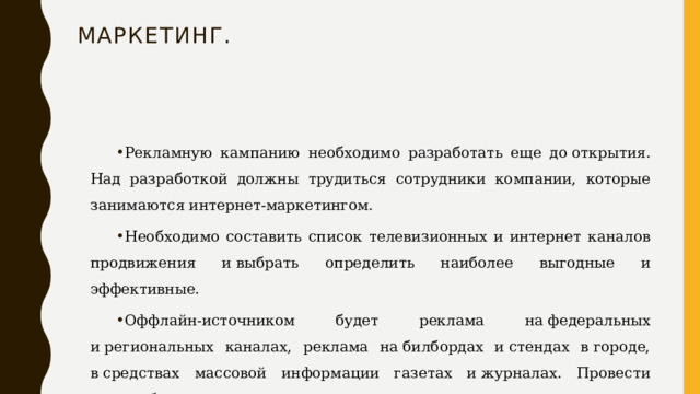 Маркетинг.   Рекламную кампанию необходимо разработать еще до открытия. Над разработкой должны трудиться сотрудники компании, которые занимаются интернет-маркетингом. Необходимо составить список телевизионных и интернет каналов продвижения и выбрать определить наиболее выгодные и эффективные. Оффлайн-источником будет реклама на федеральных и региональных каналах, реклама на билбордах и стендах в городе, в средствах массовой информации газетах и журналах. Провести масштабное открытие. 
