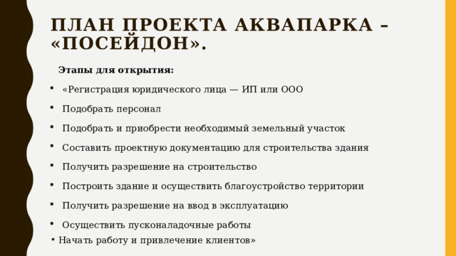 План проекта аквапарка – «Посейдон». Этапы для открытия: «Регистрация юридического лица — ИП или ООО Подобрать персонал Подобрать и приобрести необходимый земельный участок Составить проектную документацию для строительства здания Получить разрешение на строительство Построить здание и осуществить благоустройство территории Получить разрешение на ввод в эксплуатацию Осуществить пусконаладочные работы Начать работу и привлечение клиентов» 