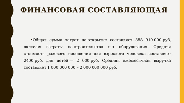 Финансовая составляющая Общая сумма затрат на открытие составляет 388 910 000 руб, включая затраты на строительство и з оборудования. Средняя стоимость разового посещения для взрослого человека составляет 2400 руб, для детей — 2 000 руб. Средняя ежемесячная выручка составляет 1 000 000 000 – 2 000 000 000 руб. 