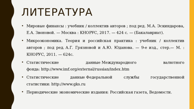 Литература Мировые финансы : учебник / коллектив авторов ; под ред. М.А. Эскиндарова, Е.А. Звоновой. — Москва : КНОРУС, 2017. — 424 с. — (Бакалавриат). Микроэкономика. Теория и российская практика : учебник / коллектив авторов ; под ред. А.Г. Грязновой и А.Ю. Юданова. — 9-е изд., стер.— М. : КНОРУС, 2011. — 624с. Статистические данные Международного валютного фонда: http://www.imf.org/external/russian/index.htm Статистические данные Федеральной службы государственной статистики: http://www.gks.ru Периодические экономические издания: Российская газета, Ведомости. 