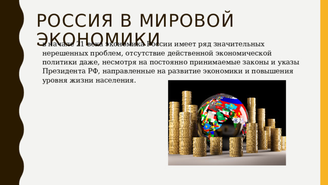 Россия в мировой экономики в начале 21 века экономика России имеет ряд значительных нерешенных проблем, отсутствие действенной экономической политики даже, несмотря на постоянно принимаемые законы и указы Президента РФ, направленные на развитие экономики и повышения уровня жизни населения. 