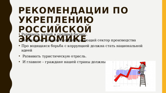 Рекомендации по укреплению российской экономике Развивать малый и средний бизнес. Необходимо развивать обрабатывающий сектор производства Про водящаяся борьба с коррупцией должна стать национальной идеей  Развивать туристическую отрасль.  И главное – граждане нашей страны должны захотеть жить лучше. 