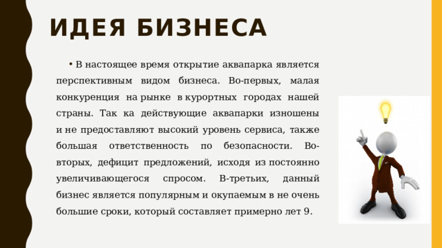 Идея бизнеса В настоящее время открытие аквапарка является перспективным видом бизнеса. Во-первых, малая конкуренция на рынке в курортных городах нашей страны. Так ка действующие аквапарки изношены и не предоставляют высокий уровень сервиса, также большая ответственность по безопасности. Во-вторых, дефицит предложений, исходя из постоянно увеличивающегося спросом. В-третьих, данный бизнес является популярным и окупаемым в не очень большие сроки, который составляет примерно лет 9. 