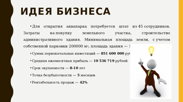 Идея бизнеса Для открытия аквапарка потребуется штат из 45 сотрудников. Затраты на покупку земельного участка, строительство административного здания. Минимальная площадь земли, с учетом собственной парковки 200000 м 2 , площадь здания — 150 000 м 2 . Сумма первоначальных инвестиций —  851 600 000  рублей Средняя ежемесячная прибыль —  10 536 719  рублей Срок окупаемости —  8-10  лет Точка безубыточности —  5  месяцев Рентабельность продаж —  42% 