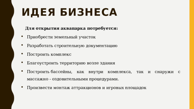 Идея бизнеса Для открытия аквапарка потребуется: Приобрести земельный участок Разработать строительную документацию Построить комплекс Благоустроить территорию возле здания Построить бассейны, как внутри комплекса, так и снаружи с массажно - оздовительными процедурами. Произвести монтаж аттракционов и игровых площадок 
