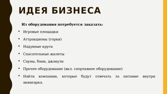 Идея бизнеса Из оборудования потребуется заказать: Игровые площадки Аттракционы (горки) Надувные круги Спасательные жилеты Сауны, бани, джакузи Прочее оборудование (вкл. спортивное оборудование) Найти компании, которые будут отвечать за питание внутри аквапарка. 