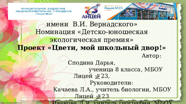 ХХIII Конкурс «Национальная экологическая премия   имени В.И. Вернадского»  Номинация «Детско-юношеская экологическая премия»  Проект «Цвети, мой школьный двор!»   Автор: Сподина Дарья,  ученица 8 класса, МБОУ Лицей №23,  Руководители:  Качаева Л.А., учитель биологии, МБОУ Лицей №23  Иванова Л.Я.,учитель географии, МБОУ Лицей №23  Кемерово 2025  