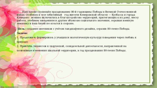  Наш проект посвящён празднованию 80-й годовщины Победы в Великой Отечественной войне. Особенно в этот юбилейный год жители Кемеровской области — Кузбасса и города Кемерово активно включились в благоустройство территорий, прилегающих к их дому, месту работы, учебным заведениям и другим объектам социального значения, отражая военную тематику и наш лицей не остался в стороне.  Цель: создание цветников с учётом ландшафтного дизайна, отразив 80-летие Победы. Задачи: 1. Продолжить формировать у учащихся экологическую культуру поведения через любовь к природе; 2. Привлечь лицеистов к творческой, созидательной деятельности, направленной на позитивные изменения школьной территории, в год празднования 80-летия Победы.  