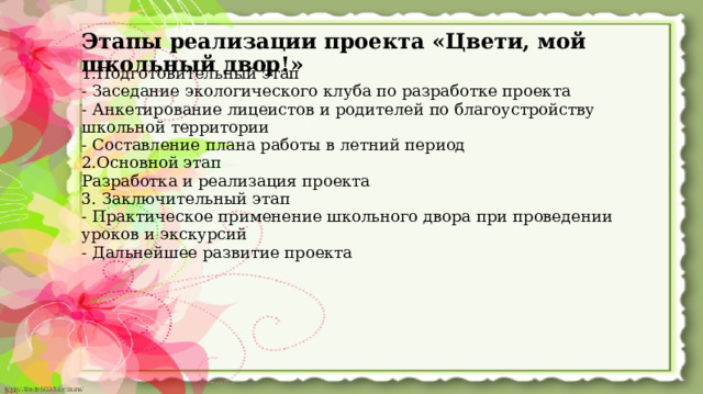 Этапы реализации проекта «Цвети, мой школьный двор!» 1.Подготовительный этап - Заседание экологического клуба по разработке проекта - Анкетирование лицеистов и родителей по благоустройству школьной территории - Составление плана работы в летний период 2.Основной этап Разработка и реализация проекта 3. Заключительный этап - Практическое применение школьного двора при проведении уроков и экскурсий - Дальнейшее развитие проекта  