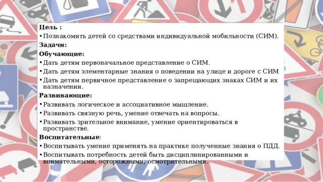 Цель : Познакомить детей со средствами индивидуальной мобильности (СИМ). Задачи: Обучающие: Дать детям первоначальное представление о СИМ. Дать детям элементарные знания о поведении на улице и дороге с СИМ Дать детям первичное представление о запрещающих знаках СИМ и их назначении. Развивающие: Развивать логическое и ассоциативное мышление. Развивать связную речь, умение отвечать на вопросы. Развивать зрительное внимание, умение ориентироваться в пространстве. Воспитательные : Воспитывать умение применять на практике полученные знания о ПДД. Воспитывать потребность детей быть дисциплинированными и внимательными, осторожными, осмотрительными. 