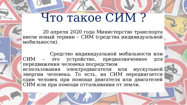 Что такое СИМ ?  20 апреля 2020 года Министерство транспорта ввели новый термин – СИМ (средства индивидуальной мобильности).  Средство индивидуальной мобильности или СИМ – это устройство, предназначенное для передвижения человека посредством использования электродвигателя или мускульной энергии человека. То есть, на СИМ передвигается один человек при помощи двигателя или двигателей СИМ или при помощи отталкивания от земли. 