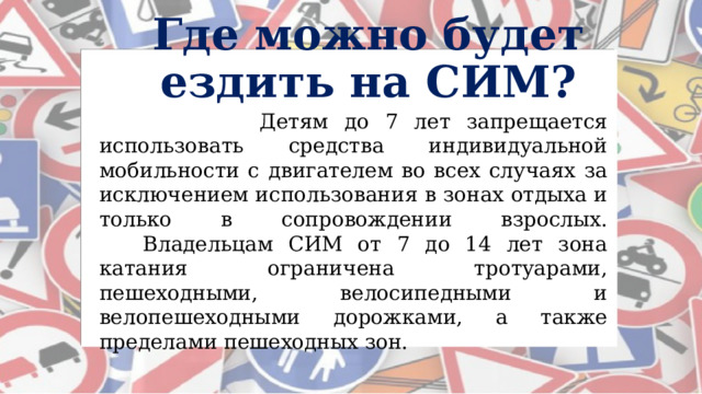 Где можно будет ездить на СИМ?  Детям до 7 лет запрещается использовать средства индивидуальной мобильности с двигателем во всех случаях за исключением использования в зонах отдыха и только в сопровождении взрослых.      Владельцам СИМ от 7 до 14 лет зона катания ограничена тротуарами, пешеходными, велосипедными и велопешеходными дорожками, а также пределами пешеходных зон. 