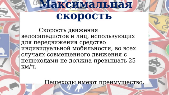   Максимальная скорость   Скорость движения велосипедистов и лиц, использующих для передвижения средство индивидуальной мобильности, во всех случаях совмещенного движения с пешеходами не должна превышать 25 км/ч.    Пешеходы имеют преимущество. 