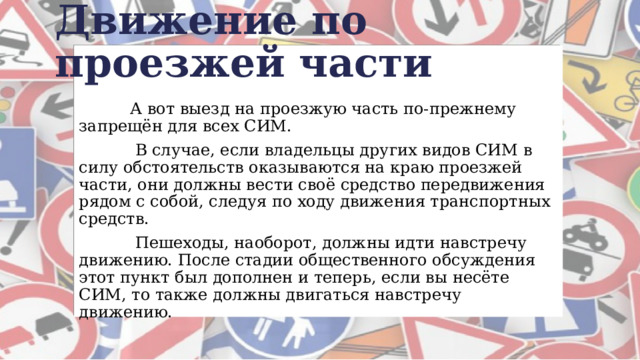Движение по проезжей части  А вот выезд на проезжую часть по-прежнему запрещён для всех СИМ.   В случае, если владельцы других видов СИМ в силу обстоятельств оказываются на краю проезжей части, они должны вести своё средство передвижения рядом с собой, следуя по ходу движения транспортных средств.  Пешеходы, наоборот, должны идти навстречу движению. После стадии общественного обсуждения этот пункт был дополнен и теперь, если вы несёте СИМ, то также должны двигаться навстречу движению. 