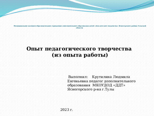         Муниципальное казенное образовательное учреждение дополнительного образования детей «Дом детского творчества» Ясногорского района Тульской области Опыт педагогического творчества (из опыта работы)  Выполнил: Крутилина Людмила Евгеньевна педагог дополнительного образования МКОУДОД «ДДТ» Ясногорского р-на г.Тулы 2023 г. 