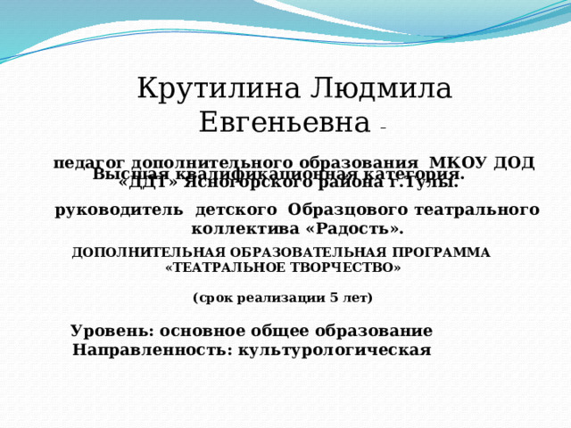 Крутилина Людмила Евгеньевна –  педагог дополнительного образования МКОУ ДОД «ДДТ» Ясногорского района г.Тулы. Высшая квалификационная категория.  руководитель детского Образцового театрального коллектива «Радость». ДОПОЛНИТЕЛЬНАЯ ОБРАЗОВАТЕЛЬНАЯ ПРОГРАММА «ТЕАТРАЛЬНОЕ ТВОРЧЕСТВО»  (срок реализации 5 лет) Уровень: основное общее образование Направленность: культурологическая 