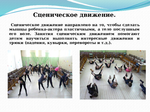 Сценическое движение.  Сценическое движение направлено на то, чтобы сделать мышцы ребенка-актера пластичными, а тело послушным его воле. Занятия сценическим движением помогают детям научиться выполнять интересные движения и трюки (падения, кувырки, перевороты и т.д.).   