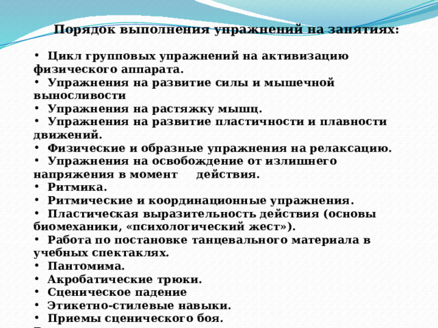   Порядок выполнения упражнений на занятиях:   Цикл групповых упражнений на активизацию физического аппарата.  Упражнения на развитие силы и мышечной выносливости  Упражнения на растяжку мышц.  Упражнения на развитие пластичности и плавности движений.  Физические и образные упражнения на релаксацию.  Упражнения на освобождение от излишнего напряжения в момент действия.  Ритмика.  Ритмические и координационные упражнения.  Пластическая выразительность действия (основы биомеханики, «психологический жест»).  Работа по постановке танцевального материала в учебных спектаклях.  Пантомима.  Акробатические трюки.  Сценическое падение  Этикетно-стилевые навыки.  Приемы сценического боя. Все упражнения данного раздела можно выполнять под музыку.  