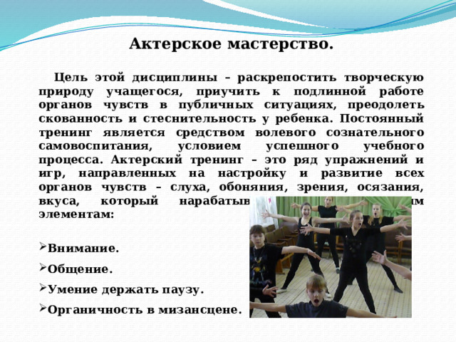 Актерское мастерство.  Цель этой дисциплины – раскрепостить творческую природу учащегося, приучить к подлинной работе органов чувств в публичных ситуациях, преодолеть скованность и стеснительность у ребенка. Постоянный тренинг является средством волевого сознательного самовоспитания, условием успешного учебного процесса. Актерский тренинг – это ряд упражнений и игр, направленных на настройку и развитие всех органов чувств – слуха, обоняния, зрения, осязания, вкуса, который нарабатывается по следующим элементам:  Внимание. Общение. Умение держать паузу. Органичность в мизансцене. 