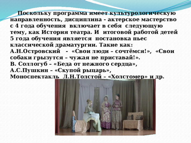  Поскольку программа имеет культурологическую направленность, дисциплина - актерское мастерство с 4 года обучения включает в себя следующую тему, как История театра. И итоговой работой детей 5 года обучения является постановка пьес классической драматургии. Такие как: А.Н.Островский - «Свои люди – сочтёмся!», «Свои собаки грызутся – чужая не приставай!». В. Соллогуб – «Беда от нежного сердца», А.С.Пушкин – «Скупой рыцарь», Моноспектакль Л.Н.Толстой – «Холстомер» и др. 