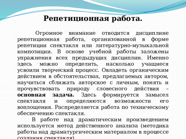 Репетиционная работа.  Огромное внимание отводится дисциплине репетиционная работа, организованной в форме репетиции спектакля или литературно-музыкальной композиции. В основе учебной работы заложены упражнения всех предыдущих дисциплин. Именно здесь можно определить, насколько учащиеся усвоили творческий процесс. Овладеть органическим действием в обстоятельствах, предлагаемых автором, научиться сближать авторское с личным, понять и прочувствовать природу словесного действия – основная задача. Здесь формируется замысел спектакля и определяются возможности его воплощения. Распределяется работа по техническому обеспечению спектакля.  В работе над драматическим произведением используется метод действенного анализа (методика работы над драматургическим материалом в процессе создания спектакля). 