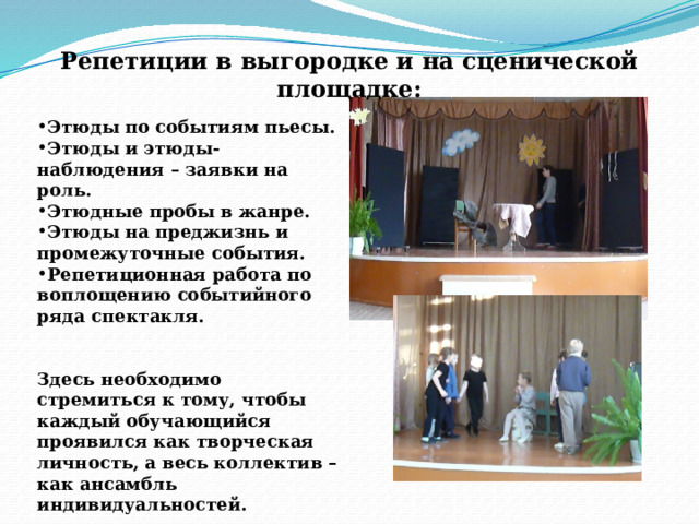 Репетиции в выгородке и на сценической площадке:  Этюды по событиям пьесы. Этюды и этюды-наблюдения – заявки на роль. Этюдные пробы в жанре. Этюды на преджизнь и промежуточные события. Репетиционная работа по воплощению событийного ряда спектакля.   Здесь необходимо стремиться к тому, чтобы каждый обучающийся проявился как творческая личность, а весь коллектив – как ансамбль индивидуальностей. 