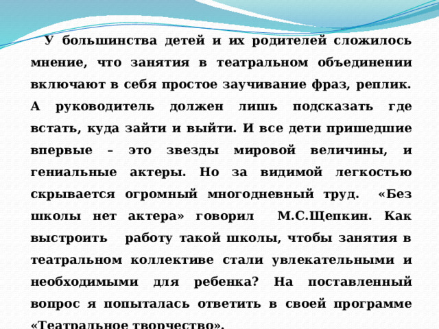  У большинства детей и их родителей сложилось мнение, что занятия в театральном объединении включают в себя простое заучивание фраз, реплик. А руководитель должен лишь подсказать где встать, куда зайти и выйти. И все дети пришедшие впервые – это звезды мировой величины, и гениальные актеры. Но за видимой легкостью скрывается огромный многодневный труд. «Без школы нет актера» говорил М.С.Щепкин. Как выстроить работу такой школы, чтобы занятия в театральном коллективе стали увлекательными и необходимыми для ребенка? На поставленный вопрос я попыталась ответить в своей программе «Театральное творчество». 