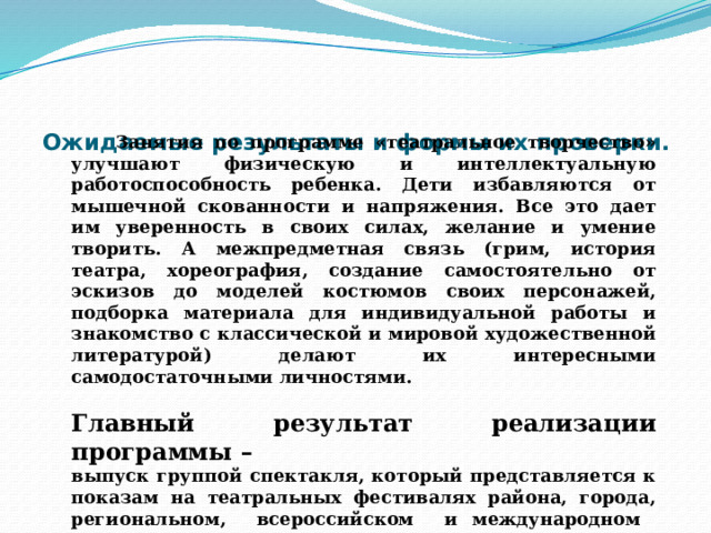  Ожидаемые результаты и формы их проверки.    Занятия по программе «театральное творчество» улучшают физическую и интеллектуальную работоспособность ребенка. Дети избавляются от мышечной скованности и напряжения. Все это дает им уверенность в своих силах, желание и умение творить. А межпредметная связь (грим, история театра, хореография, создание самостоятельно от эскизов до моделей костюмов своих персонажей, подборка материала для индивидуальной работы и знакомство с классической и мировой художественной литературой) делают их интересными самодостаточными личностями.  Главный результат реализации программы – выпуск группой спектакля, который представляется к показам на театральных фестивалях района, города, региональном, всероссийском и международном уровнях. 