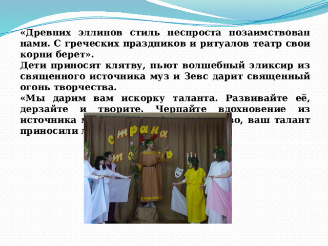 «Древних эллинов стиль неспроста позаимствован нами. С греческих праздников и ритуалов театр свои корни берет». Дети приносят клятву, пьют волшебный эликсир из священного источника муз и Зевс дарит священный огонь творчества. «Мы дарим вам искорку таланта. Развивайте её, дерзайте и творите. Черпайте вдохновение из источника муз. Чтобы ваше творчество, ваш талант приносили людям РАДОСТЬ!» 