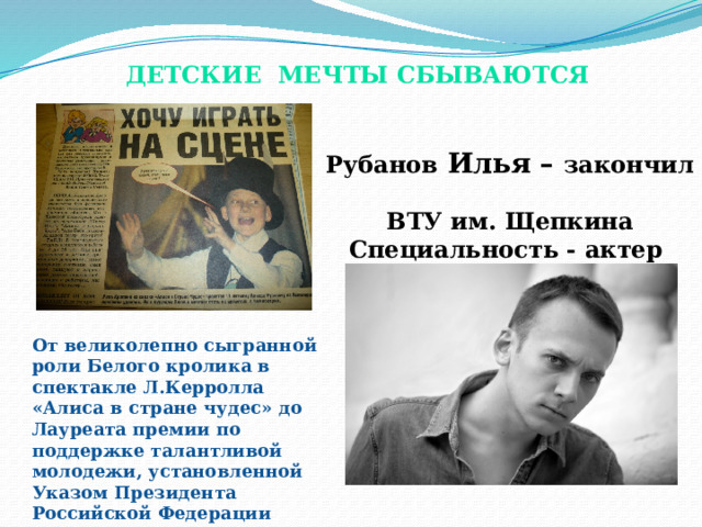 Детские мечты сбываются Рубанов Илья – закончил ВТУ им. Щепкина Специальность - актер От великолепно сыгранной роли Белого кролика в спектакле Л.Керролла «Алиса в стране чудес» до Лауреата премии по поддержке талантливой молодежи, установленной Указом Президента Российской Федерации 