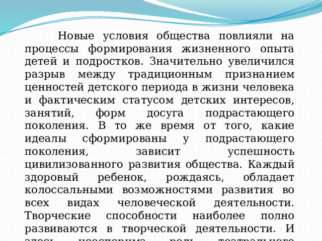  Новые условия общества повлияли на процессы формирования жизненного опыта детей и подростков. Значительно увеличился разрыв между традиционным признанием ценностей детского периода в жизни человека и фактическим статусом детских интересов, занятий, форм досуга подрастающего поколения. В то же время от того, какие идеалы сформированы у подрастающего поколения, зависит успешность цивилизованного развития общества. Каждый здоровый ребенок, рождаясь, обладает колоссальными возможностями развития во всех видах человеческой деятельности. Творческие способности наиболее полно развиваются в творческой деятельности. И здесь неоспорима роль театрального искусства. 
