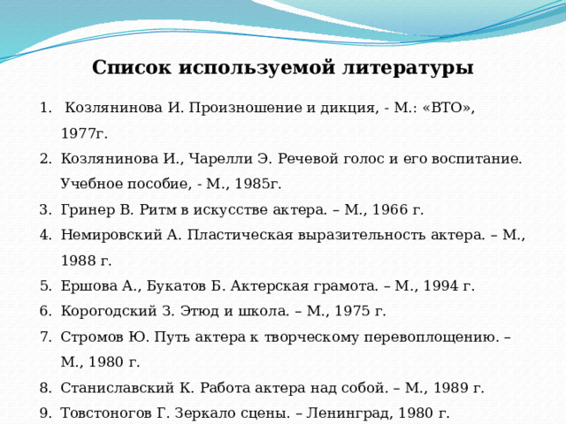 Список используемой литературы  Козлянинова И. Произношение и дикция, - М.: «ВТО», 1977г. Козлянинова И., Чарелли Э. Речевой голос и его воспитание. Учебное пособие, - М., 1985г. Гринер В. Ритм в искусстве актера. – М., 1966 г. Немировский А. Пластическая выразительность актера. – М., 1988 г. Ершова А., Букатов Б. Актерская грамота. – М., 1994 г. Корогодский З. Этюд и школа. – М., 1975 г. Стромов Ю. Путь актера к творческому перевоплощению. – М., 1980 г. Станиславский К. Работа актера над собой. – М., 1989 г. Товстоногов Г. Зеркало сцены. – Ленинград, 1980 г. Генералова И Интегрированный предмет «Театр» или воспитание искусством. – М., 1997 г. 