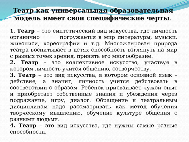 Театр как универсальная образовательная модель имеет свои специфические черты . 1. Театр – это синтетический вид искусства, где личность органично погружается в мир литературы, музыки, живописи, хореографии и т.д. Многожанровая природа театра воспитывает в детях способность взглянуть на мир с разных точек зрения, принять его многообразие. 2. Театр – это коллективное искусство, участвуя в котором личность учится общению, сотворчеству. 3. Театр – это вид искусства, в котором основной язык – действие, а значит, личность учится действовать в соответствии с образом. Ребенок присваивает чужой опыт и приобретает собственные знания и убеждения через подражание, игру, диалог. Обращение к театральным дисциплинам надо рассматривать как метод обучения творческому мышлению, обучение культуре общения с разными людьми. 4. Театр – это вид искусства, где нужны самые разные способности. 