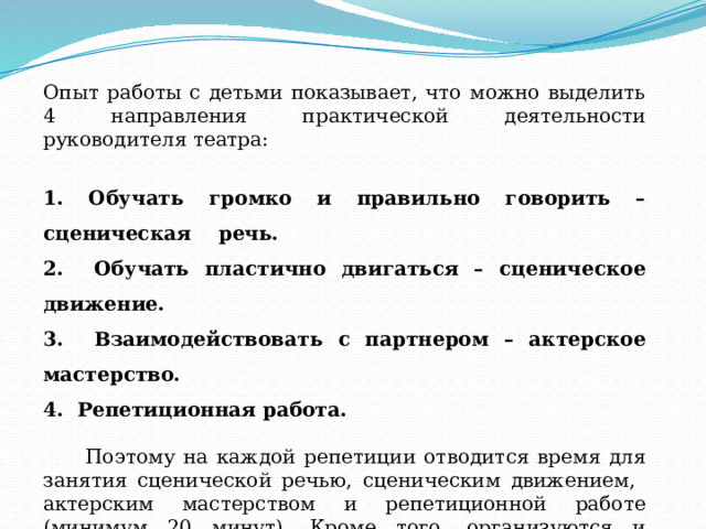 Опыт работы с детьми показывает, что можно выделить 4 направления практической деятельности руководителя театра: 1. Обучать громко и правильно говорить – сценическая речь. 2. Обучать пластично двигаться – сценическое движение. 3. Взаимодействовать с партнером – актерское мастерство. 4. Репетиционная работа.  Поэтому на каждой репетиции отводится время для занятия сценической речью, сценическим движением, актерским мастерством и репетиционной работе (минимум 20 минут). Кроме того, организуются и проводятся индивидуальные занятия по сценической речи – 30 минут.   
