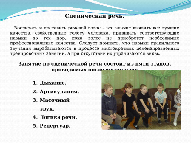Сценическая речь.   Воспитать и поставить речевой голос – это значит выявить все лучшие качества, свойственные голосу человека, прививать соответствующие навыки до тех пор, пока голос не приобретет необходимые профессиональные качества. Следует помнить, что навыки правильного звучания вырабатываются в процессе многократных целенаправленных тренировочных занятий, а при отсутствии их утрачиваются вновь. Занятие по сценической речи состоит из пяти этапов, проводимых последовательно: Дыхание. Артикуляция. Масочный звук. Логика речи. Репертуар. 