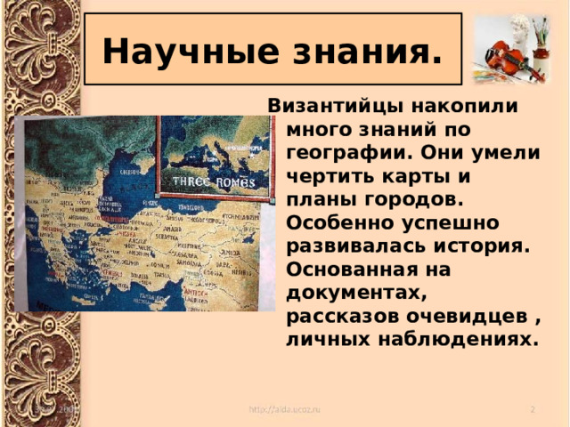 Научные знания. Византийцы накопили много знаний по географии. Они умели чертить карты и планы городов. Особенно успешно развивалась история. Основанная на документах, рассказов очевидцев , личных наблюдениях. 