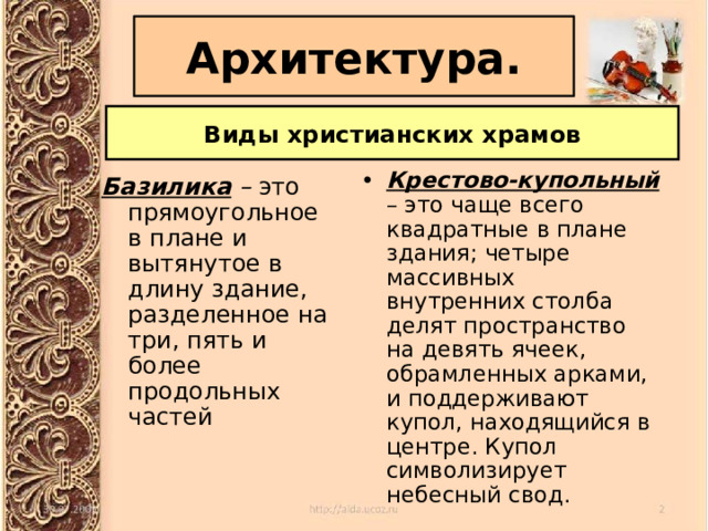 Архитектура. Виды христианских храмов Крестово-купольный  – это чаще всего квадратные в плане здания; четыре массивных внутренних столба делят пространство на девять ячеек, обрамленных арками, и поддерживают купол, находящийся в центре. Купол символизирует небесный свод. Базилика – это прямоугольное в плане и вытянутое в длину здание, разделенное на три, пять и более продольных частей 
