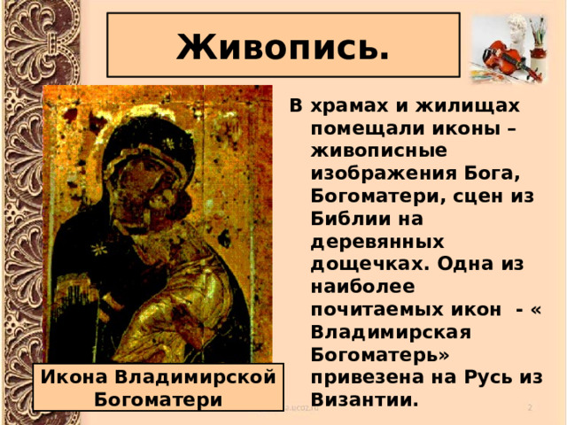 Живопись. В храмах и жилищах помещали иконы – живописные изображения Бога, Богоматери, сцен из Библии на деревянных дощечках. Одна из наиболее почитаемых икон - « Владимирская Богоматерь» привезена на Русь из Византии. Икона Владимирской Богоматери 
