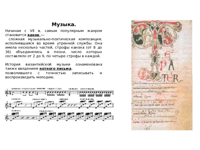  Музыка. Начиная с VII в. самым популярным жанром становится канон —  сложная музыкально-поэтическая композиция, исполнявшаяся во время утренней службы. Она имела несколько частей, строфы канона (от 8 до 36) объединялись в песни, число которых составляло от 2 до 9, по четыре строфы в каждой. История византийской музыки ознаменована также введением нотного письма , позволившего с точностью записывать и воспроизводить мелодию. 