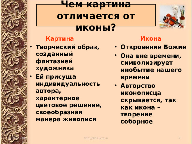 Чем картина отличается от иконы?  Картина  Икона Творческий образ, созданный фантазией художника Ей присуща индивидуальность автора, характерное цветовое решение, своеобразная манера живописи Откровение Божие Она вне времени, символизирует инобытие нашего времени Авторство иконописца скрывается, так как икона – творение соборное 