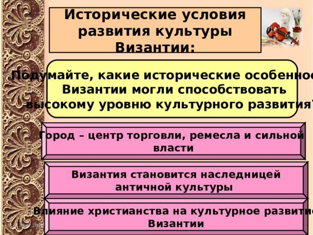 Исторические условия развития культуры Византии: Подумайте, какие исторические особенности  Византии могли способствовать высокому уровню культурного развития? Город – центр торговли, ремесла и сильной власти Византия становится наследницей античной культуры Влияние христианства на культурное развитие Византии 